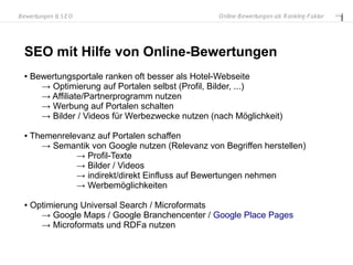 B ewertungen & S E O                               O nline-B ewertungen als R anking-Faktor




  SEO mit Hilfe von Online-Bewertungen
  ●   Bewertungsportale ranken oft besser als Hotel-Webseite
        → Optimierung auf Portalen selbst (Profil, Bilder, ...)
        → Affiliate/Partnerprogramm nutzen
        → Werbung auf Portalen schalten
        → Bilder / Videos für Werbezwecke nutzen (nach Möglichkeit)

  ●   Themenrelevanz auf Portalen schaffen
        → Semantik von Google nutzen (Relevanz von Begriffen herstellen)
                → Profil-Texte
                → Bilder / Videos
                → indirekt/direkt Einfluss auf Bewertungen nehmen
                → Werbemöglichkeiten

  ●   Optimierung Universal Search / Microformats
        → Google Maps / Google Branchencenter / Google Place Pages
        → Microformats und RDFa nutzen
 