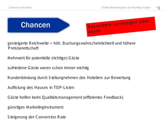C hancen & R is iken                                  O nline-B ewertungen als R anking-Faktor




                                                                         g en       a ber
                                              B es o nde re L e is t u n
                                              a uc h!

gesteigerte R eichweite + höh. B uchungswahrscheinlichkeit und höhere
P reisbereitschaft

M ehrwert für potentielle (richtige) G äste

zufriedene G äste waren schon immer wichtig

Kundenbindung durch S tellungnehmen des Hoteliers zur B ewertung

Auflistung des Hauses in TO P -Listen

G äste helfen beim Q ualitätsmanagement (effizientes Feedback)

günstiges M arketinginstrument

S teigerung der C onversion R ate
 