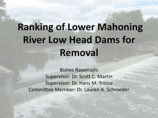 Ranking of Lower Mahoning
River Low Head Dams for
Removal
Bishes Rayamajhi
Supervisor: Dr. Scott C. Martin
Supervisor: Dr. Hans M. Tritico
Committee Member: Dr. Lauren A. Schroeder
 