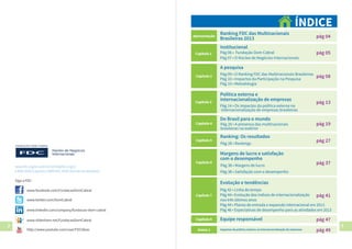 2 3
Institucional
Pág 06 • Fundação Dom Cabral
Pág 07 • O Núcleo de Negócios Internacionais
pág 05
pág 04
Ranking FDC das Multinacionais
Brasileiras 2013
Apresentação
ÍNDICE
A pesquisa
Capítulo 2
Pág 09 • O Ranking FDC das Multinacionais Brasileiras
Pág 10 • Impactos da Participação na Pesquisa
Pág 10 • Metodologia
pág 08
Capítulo 3
Pág 14 • Os impactos da política externa na
internacionalização de empresas brasileiras
Política externa e
internacionalização de empresas
pág 13
pág 19
Do Brasil para o mundo
Capítulo 4
pág 27Capítulo 5
pág 37
Margens de lucro e satisfação
com o desempenho
Capítulo 6
pág 41
Evolução e tendências
Capítulo 7
Capítulo 1
Pág 20 • A presença das multinacionais
brasileiras no exterior
Ranking: Os resultados
Pág 28 • Rankings
Pág 38 • Margens de lucro
Pág 38 • Satisfação com o desempenho
pág 47Equipe responsávelCapítulo 8
pág 49Impactos da política externa na internacionalização de empresasAnexo 1
www.fdc.org.br • atendimento@fdc.org.br
• 4005 9200 (capitais) • 0800 941 9200 (demais localidades)
Siga a FDC:
www.facebook.com/FundacaoDomCabral
www.twitter.com/DomCabral
www.linkedin.com/company/fundacao-dom-cabral
www.slideshare.net/FundacaoDomCabral
http://www.youtube.com/user/FDCIdeas
Pág 42 • Linha do tempo
Pág 44 • Evolução dos índices de internacionalização
nos três últimos anos
Pág 44 • Planos de entrada e expansão internacional em 2013
Pág 46 • Expectativas de desempenho para as atividades em 2013
 