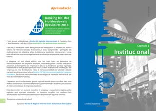 4 5
Institucional
Capítulo 1
Londres (Inglaterra)
Foto:StuartMonk
É com grande satisfação que o Núcleo de Negócios Internacionais da Fundação Dom
Cabral apresenta a edição 2013 do Ranking FDC das Multinacionais Brasileiras.
Este ano, o estudo tem como tema principal de investigação os impactos da política
externa na internacionalização de empresas, e busca compreender a percepção das
multinacionais com relação a ações da diplomacia brasileira e internacional e como
estasinfluenciampositivaounegativamenteasestratégiasempresariaisparaomercado
externo.
A pesquisa, em sua oitava edição, uma vez mais traça um panorama da
internacionalização das empresas brasileiras, mostrando países e regiões onde estão
presentes, o desempenho das empresas em 2012 e as tendências quanto à expansão,
estabilidade ou retração das operações em 2013. Além da tradicional classificação das
empresas por meio do cálculo do índice de transnacionalidade da UNCTAD, o estudo
trazpeloterceiroanoconsecutivooRanking FDC de Internacionalização de Franquias
Brasileiras, focado nas particularidades de estratégias de expansão internacional por
meio do sistema de franchising.
Esperamos que o conhecimento gerado com este estudo possa contribuir para uma
melhorcompreensão,nosmeiosempresarial,governamental eacadêmico,doprocesso
de internacionalização de empresas brasileiras.
Este documento é um sumário executivo da pesquisa, e nas próximas páginas estão
expostos seus principais resultados. Um relatório completo com análises mais
aprofundadas das informações obtidas estará disponível em algumas semanas.
Desejamos uma excelente leitura!
Equipe do Núcleo de Negócios Internacionais da Fundação Dom Cabral
Apresentação
 