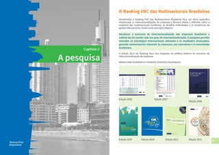 8 9
A pesquisa
Capítulo 2
Buenos Aires
(Argentina)
Foto:AlexBlack
O Ranking FDC das Multinacionais Brasileiras
Anualmente o Ranking FDC das Multinacionais Brasileiras foca um tema específico
relacionado à internacionalização de empresas e fornece dados e reflexões sobre a
trajetória das multinacionais brasileiras, os desafios enfrentados e as tendências da
gestão internacional, tendo como principal objetivo:
Monitorar o processo de internacionalização das empresas brasileiras e
ordená-las de acordo com seu grau de internacionalização. A pesquisa permite
entender as estratégias internacionais adotadas e os resultados alcançados,
gerando conhecimento relevante às empresas, aos executivos e à comunidade
acadêmica.
A edição 2013 do Ranking foca nos impactos da política externa no processo de
internacionalização de empresas.
Abaixo estão ilustrados os relatórios anteriores da pesquisa:
Edição 2006
Edição 2008
Edição 2009 Edição 2010 Edição 2011
Edição 2007
Edição 2012
 