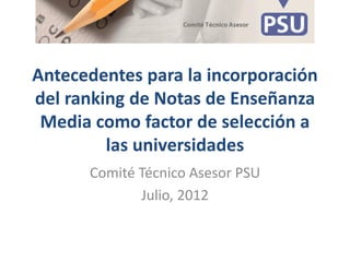 Antecedentes para la incorporación
del ranking de Notas de Enseñanza
Media como factor de selección a
las universidades
Comité Técnico Asesor PSU
Julio, 2012

 
