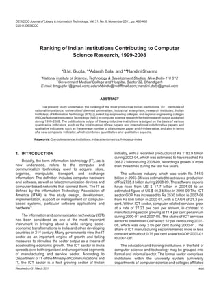 DESIDOC Journal of Library & Information Technology, Vol. 31, No. 6, November 2011, pp. 460-468
© 2011, DESIDOC




                 Ranking of Indian Institutions Contributing to Computer
                              Science Research, 1999-2008

                                  *B.M. Gupta, **Adarsh Bala, and **Nandini Sharma
                   *
                  National Institute of Science, Technology & Development Studies, New Delhi-110 012
                            **
                               Government Medical College and Hospital, Sector 32, Chandigarh
                  E-mail: bmgupta1@gmail.com; adarshbindu@rediffmail.com; nandini.dolly@gmail.com


                                                                ABSTRACT

                    The present study undertakes the ranking of the most productive Indian institutions, viz., institutes of
              national importance, universities/ deemed universities, industrial enterprises, research institutes, Indian
              Institute(s) of Information Technology (IIIT(s)), select top engineering colleges, and regional engineering colleges
              (RECs)/National Institutes of Technology (NITs) in computer science research for their research output published
              during 1999-2008. The publications output of these productive institutions is judged on the basis of various
              quantitative indicators, such as the total number of raw papers and international collaborative papers and
              qualitative indicators, such as the average number of citations per paper and h-index value, and also in terms
              of a new composite indicator, which combines quantitative and qualitative aspects.

             Keywords: Computer science, institutions, India, scientometrics, h-index, p-index



1. INTRODUCTION                                                            industry, with a recorded production of Rs 1182.9 billion
                                                                           during 2003-04, which was estimated to have reached Rs
    Broadly, the term information technology (IT), as is                   3682.2 billion during 2008-09, recording a growth of more
now understood, refers to the computer and                                 than three tines during the last five years.
communication technology used to acquire, store,
organise, manipulate, transport, and exchange                                   The software industry, which was worth Rs 744.9
information. The definition includes computer hardware                     billion in 2003-04 was estimated to achieve a production
and software, as well as telecommunication devices and                     of Rs 2735.3 billion during 2008-09. The software exports
computer-based networks that connect them. The IT as                       have risen from US $ 17.7 billion in 2004-05 to an
defined by the Information Technology Association of                       estimated figure of US $ 46.3 billion in 2008-09.The ICT
America (ITAA) is ‘the study, design, development,                         sector GDP has increased to Rs 2530 billion in 2007-08
implementation, support or management of computer-                         from Rs 656 billion in 2000-01, with a CAGR of 21.3 per
based systems, particular software applications and                        cent. Within ICT sector, computer-related services grew
hardware’1.                                                                at a rate of 27.23 per cent per annum, in contrast to
                                                                           manufacturing sector growing at 11.4 per cent per annum
    The information and communication technology (ICT)                     during 2000-01 and 2007-08. The share of ICT services
has been considered as one of the most important                           sector to total Indian GDP was 5.52 per cent during 2007-
instrument in bringing about a wide ranging socio-                         08, which was only 3.05 per cent during 2000-01. The
economic transformations in India and other developing                     share of ICT manufacturing sector remained more or less
countries in 21st century. Many governments view the IT                    constant with about 0.35 per cent share to GDP 2000-01
sector as an important engine of growth and taking                         to 2007-082.
measures to stimulate the sector output as a means of
accelerating economic growth. The ICT sector in India                           The education and training institutions in the field of
spreads over both organised and unorganised segments                       computer science and technology may be grouped into
of manufacturing and service sector. According to                          formal and informal sector. The formal sector comprises
Department of IT of the Ministry of Communications and                     institutions within the university system (university
IT, the ICT sector is a fast growing sector of Indian                      departments of computer science and colleges affiliated
Received on 31 March 2011                                                                                                            460
 