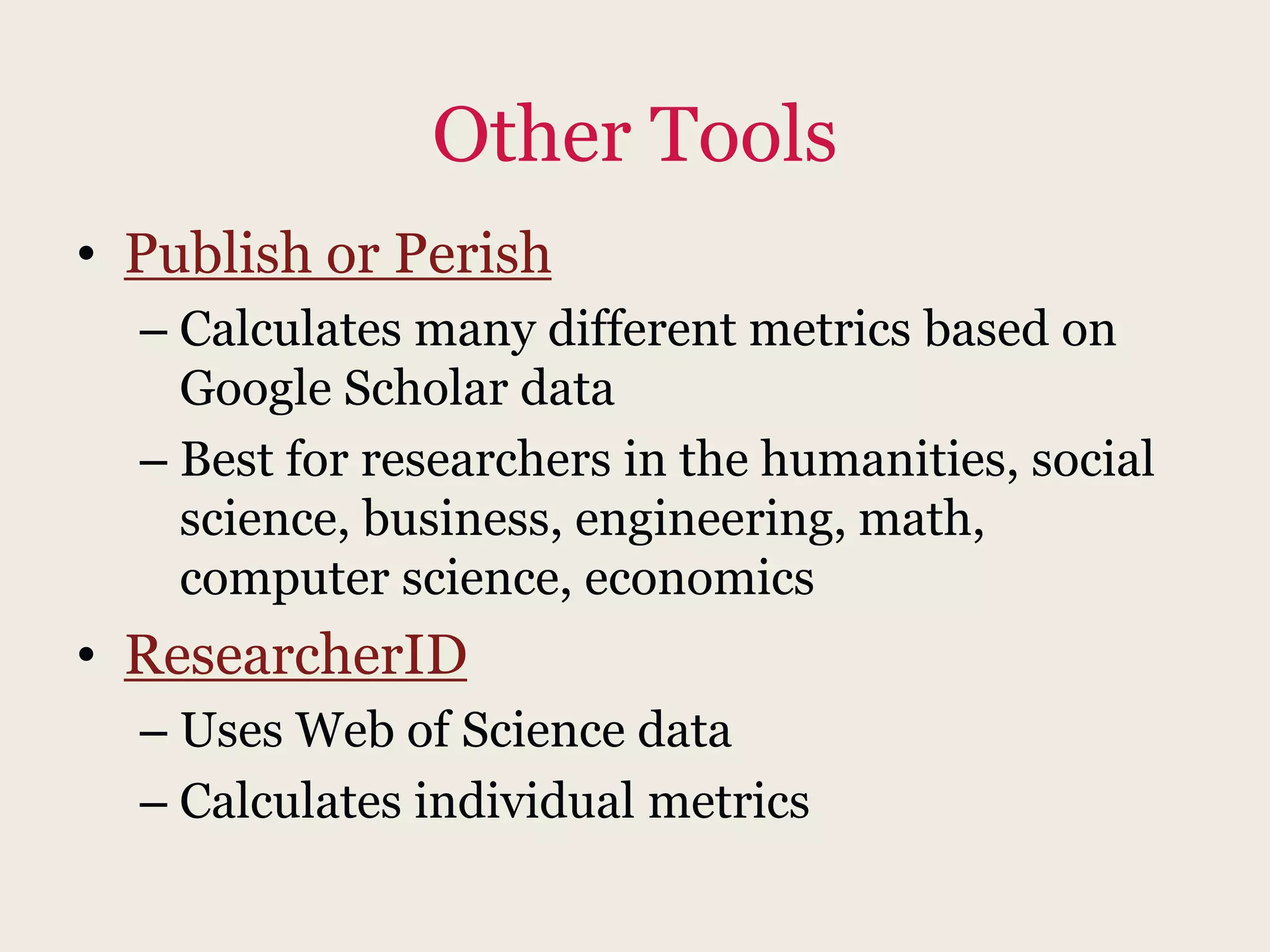 Other Tools
• Publish or Perish
– Calculates many different metrics based on
Google Scholar data
– Best for researchers in the humanities, social
science, business, engineering, math,
computer science, economics
• ResearcherID
– Uses Web of Science data
– Calculates individual metrics
 