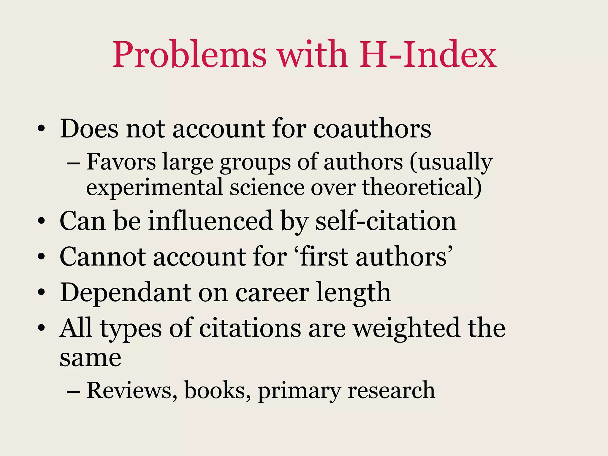 Problems with H-Index
• Does not account for coauthors
– Favors large groups of authors (usually
experimental science over theoretical)
• Can be influenced by self-citation
• Cannot account for ‘first authors’
• Dependant on career length
• All types of citations are weighted the
same
– Reviews, books, primary research
 