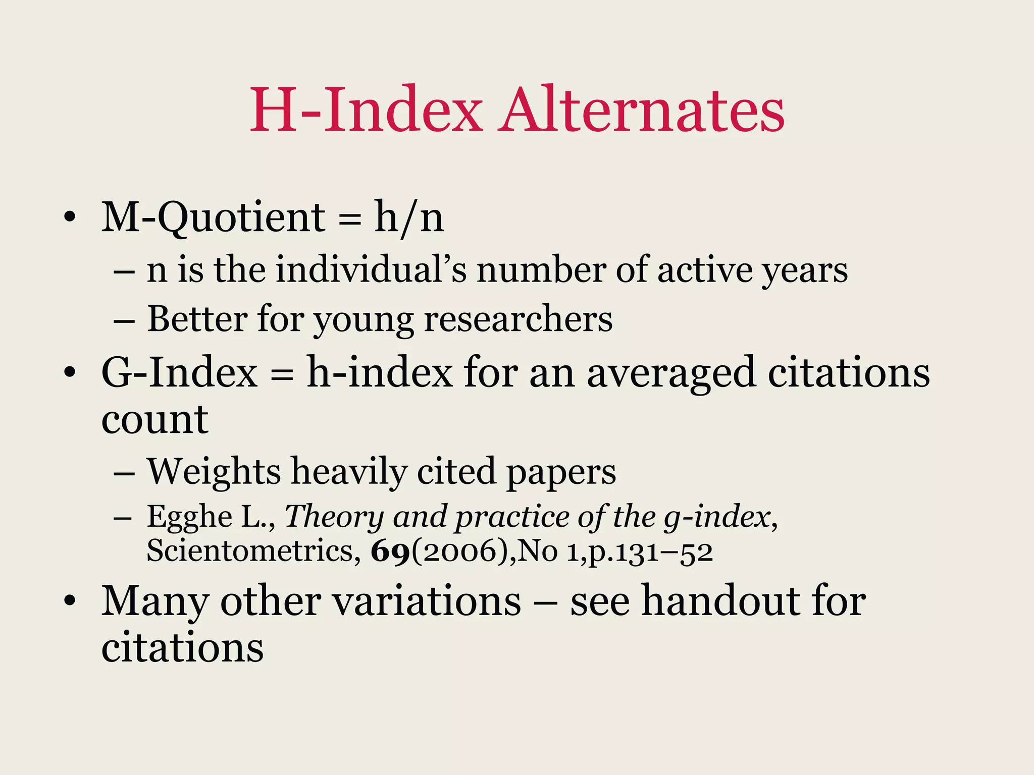 H-Index Alternates
• M-Quotient = h/n
– n is the individual’s number of active years
– Better for young researchers
• G-Index = h-index for an averaged citations
count
– Weights heavily cited papers
– Egghe L., Theory and practice of the g-index,
Scientometrics, 69(2006),No 1,p.131–52
• Many other variations – see handout for
citations
 