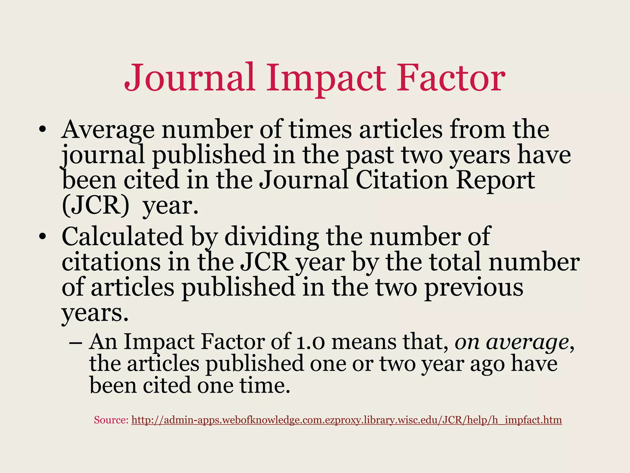 Journal Impact Factor
• Average number of times articles from the
journal published in the past two years have
been cited in the Journal Citation Report
(JCR) year.
• Calculated by dividing the number of
citations in the JCR year by the total number
of articles published in the two previous
years.
– An Impact Factor of 1.0 means that, on average,
the articles published one or two year ago have
been cited one time.
Source: http://admin-apps.webofknowledge.com.ezproxy.library.wisc.edu/JCR/help/h_impfact.htm
 