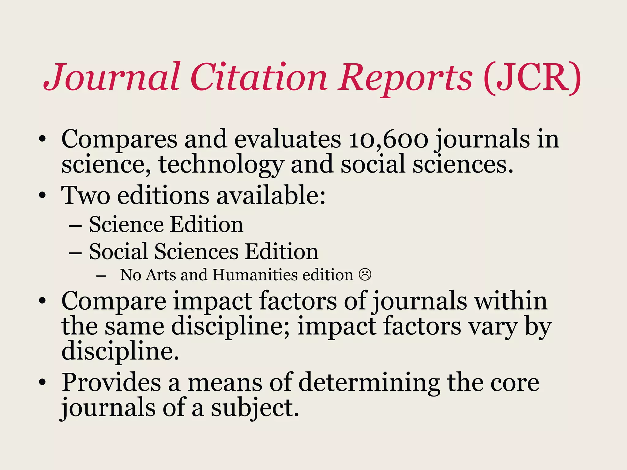Journal Citation Reports (JCR)
• Compares and evaluates 10,600 journals in
science, technology and social sciences.
• Two editions available:
– Science Edition
– Social Sciences Edition
– No Arts and Humanities edition 
• Compare impact factors of journals within
the same discipline; impact factors vary by
discipline.
• Provides a means of determining the core
journals of a subject.
 