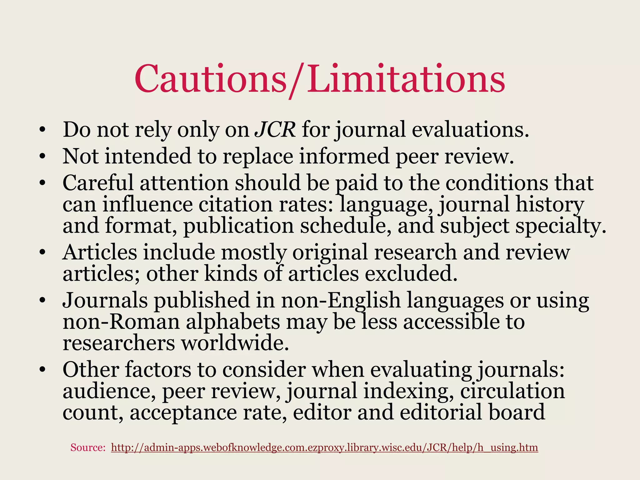 Cautions/Limitations
• Do not rely only on JCR for journal evaluations.
• Not intended to replace informed peer review.
• Careful attention should be paid to the conditions that
can influence citation rates: language, journal history
and format, publication schedule, and subject specialty.
• Articles include mostly original research and review
articles; other kinds of articles excluded.
• Journals published in non-English languages or using
non-Roman alphabets may be less accessible to
researchers worldwide.
• Other factors to consider when evaluating journals:
audience, peer review, journal indexing, circulation
count, acceptance rate, editor and editorial board
Source: http://admin-apps.webofknowledge.com.ezproxy.library.wisc.edu/JCR/help/h_using.htm
 