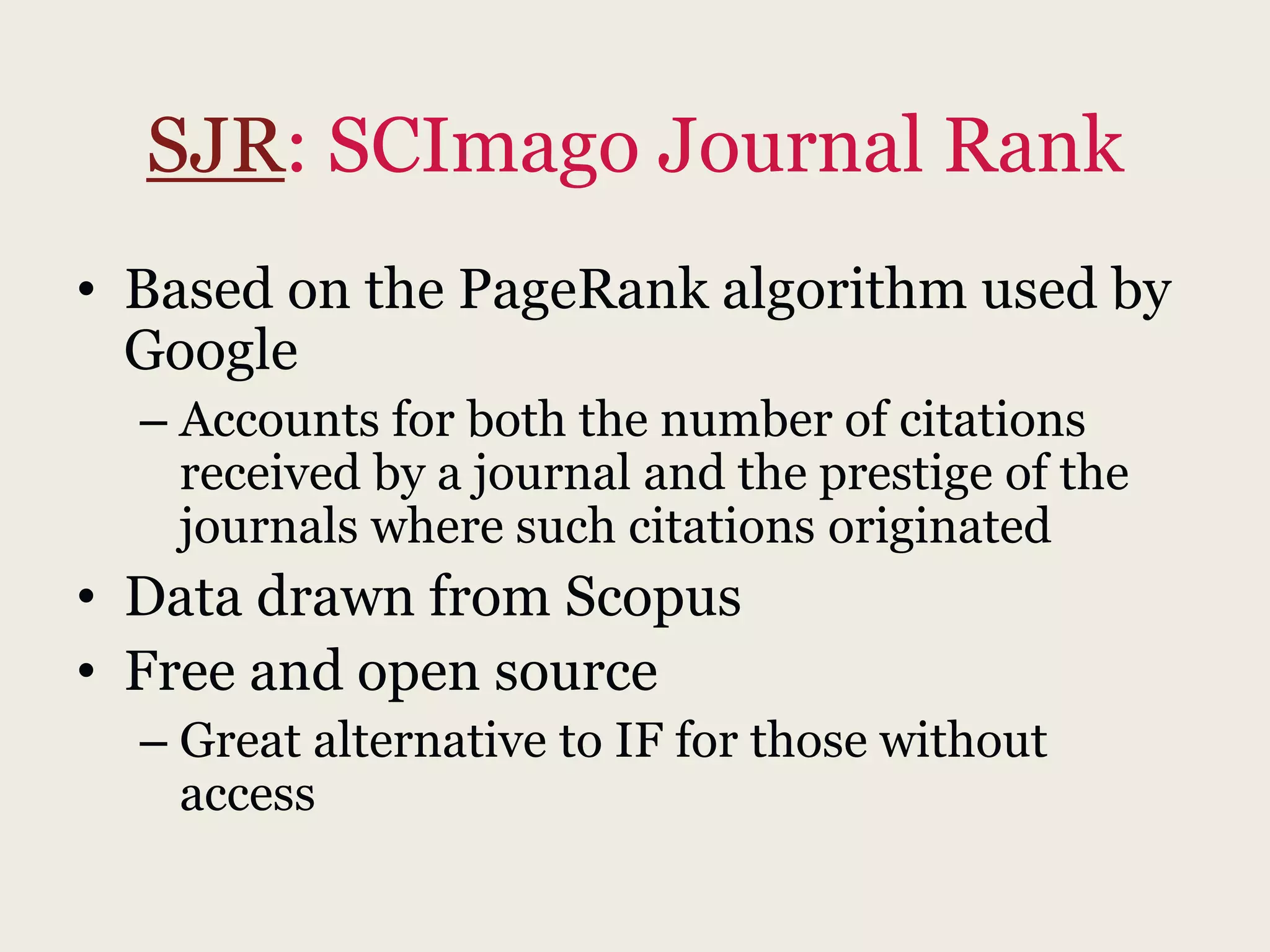 SJR: SCImago Journal Rank
• Based on the PageRank algorithm used by
Google
– Accounts for both the number of citations
received by a journal and the prestige of the
journals where such citations originated
• Data drawn from Scopus
• Free and open source
– Great alternative to IF for those without
access
 