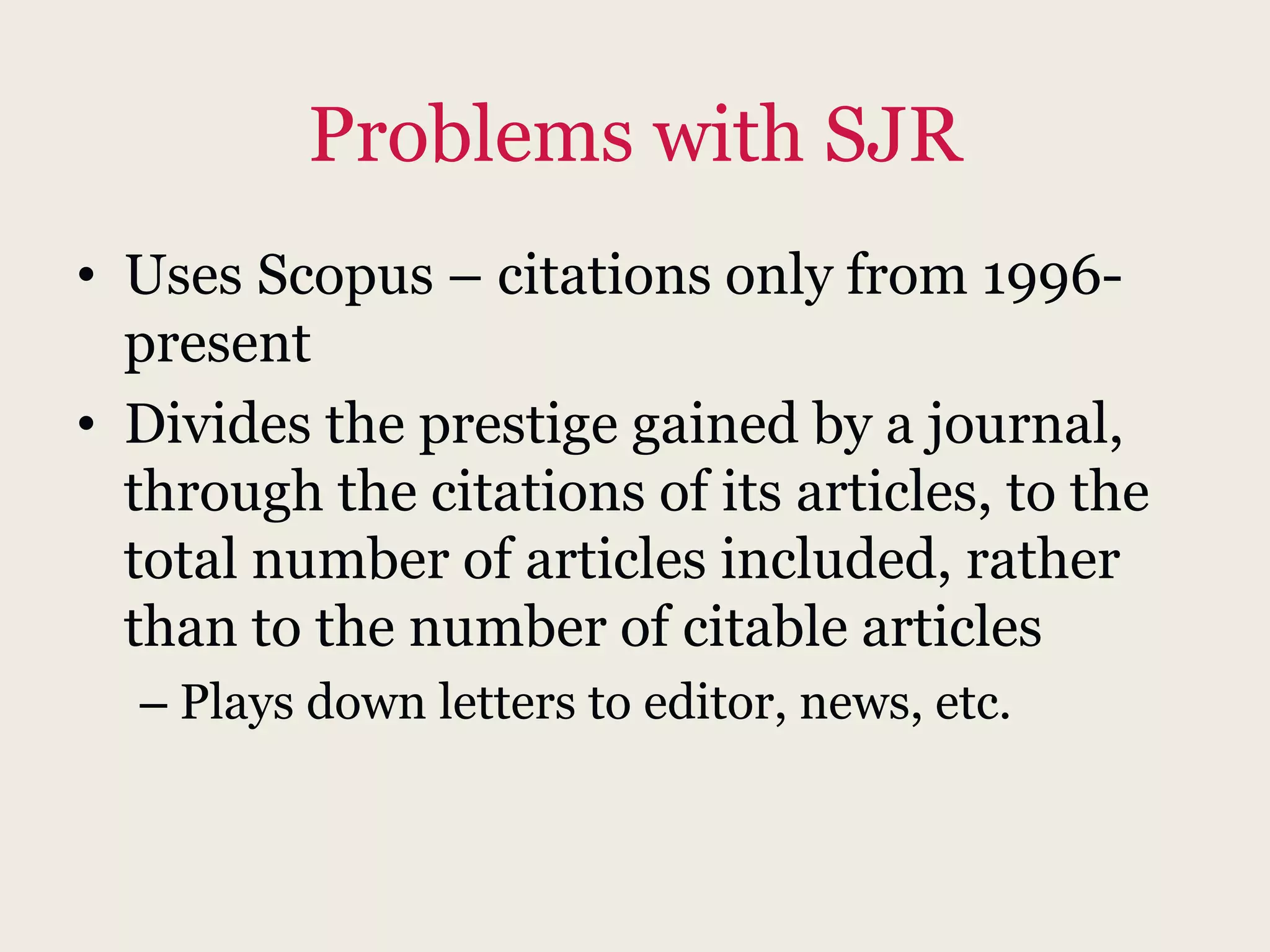 Problems with SJR
• Uses Scopus – citations only from 1996-
present
• Divides the prestige gained by a journal,
through the citations of its articles, to the
total number of articles included, rather
than to the number of citable articles
– Plays down letters to editor, news, etc.
 
