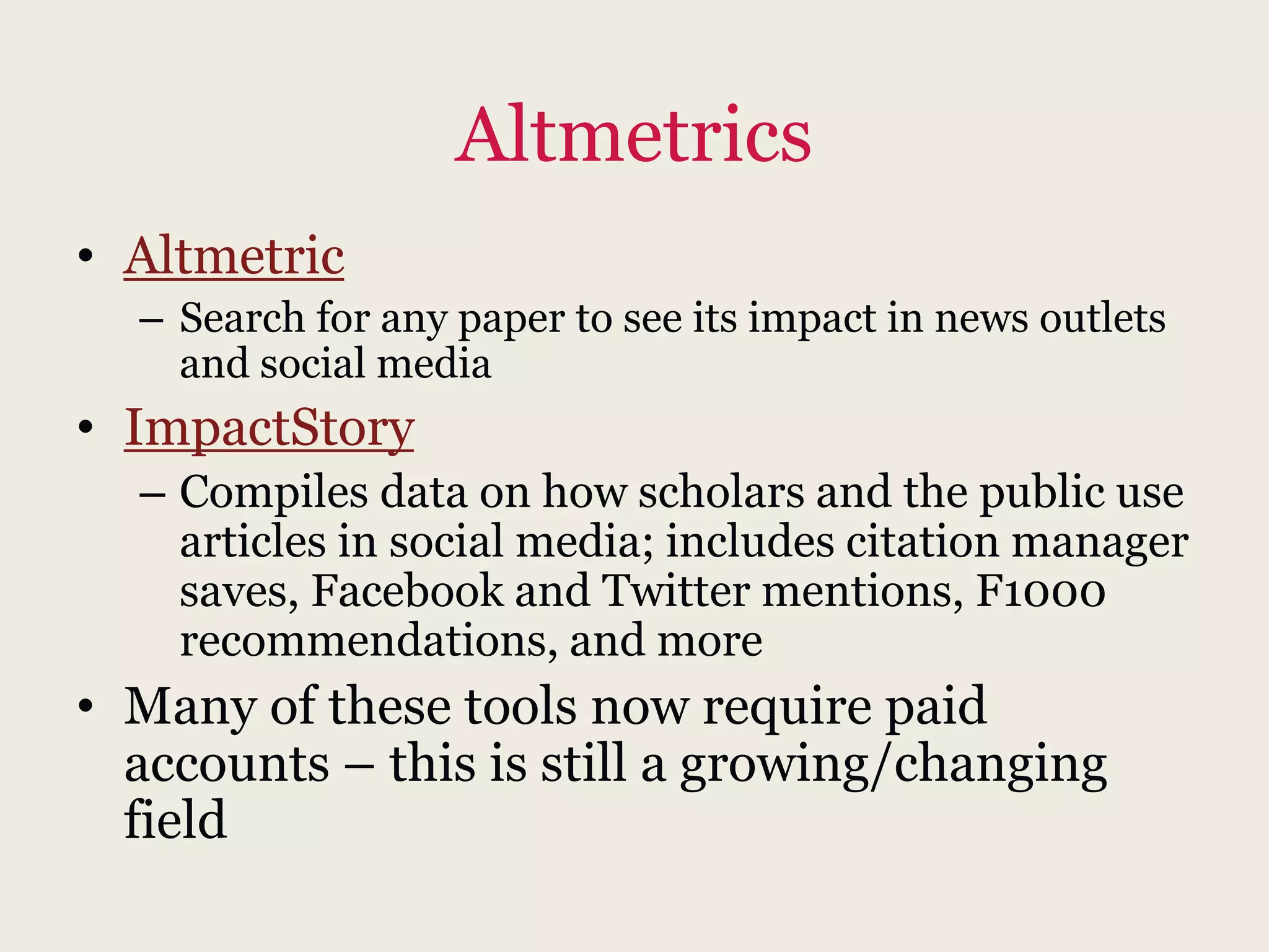 Altmetrics
• Altmetric
– Search for any paper to see its impact in news outlets
and social media
• ImpactStory
– Compiles data on how scholars and the public use
articles in social media; includes citation manager
saves, Facebook and Twitter mentions, F1000
recommendations, and more
• Many of these tools now require paid
accounts – this is still a growing/changing
field
 
