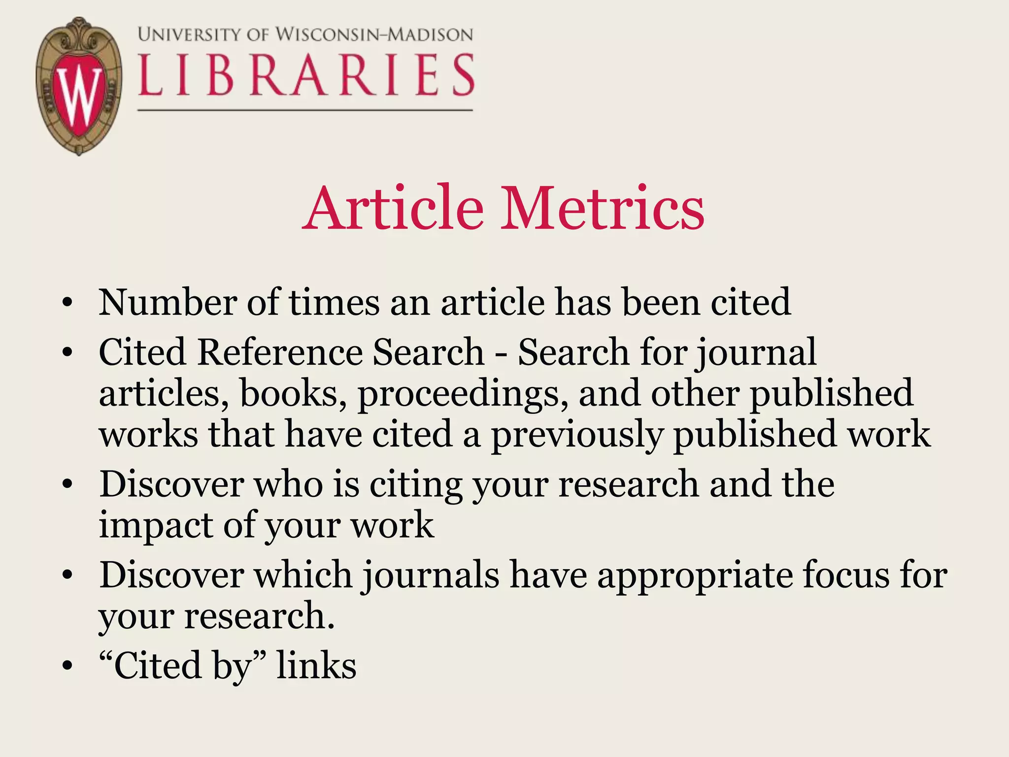 Article Metrics
• Number of times an article has been cited
• Cited Reference Search - Search for journal
articles, books, proceedings, and other published
works that have cited a previously published work
• Discover who is citing your research and the
impact of your work
• Discover which journals have appropriate focus for
your research.
• “Cited by” links
 