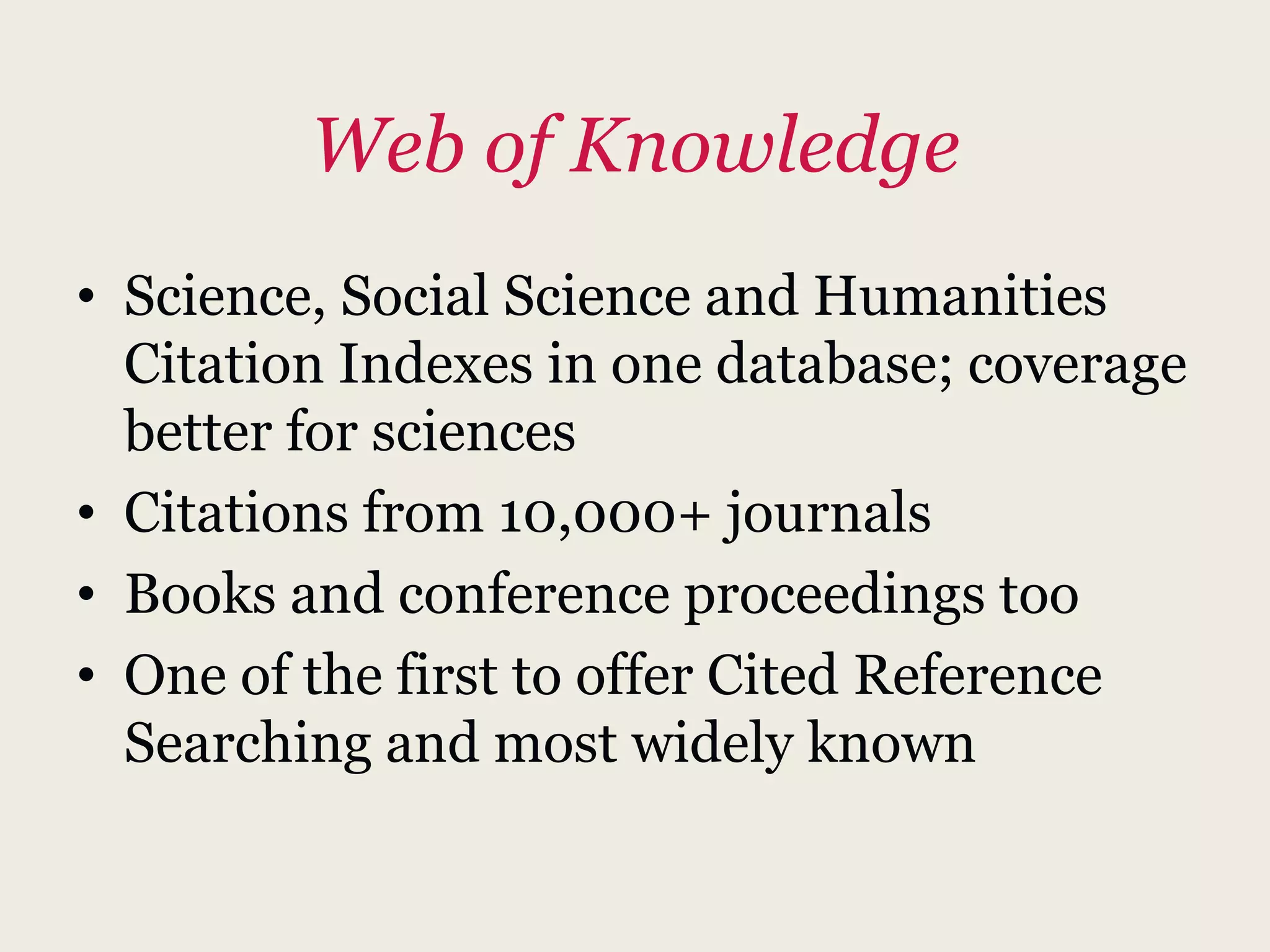 Web of Knowledge
• Science, Social Science and Humanities
Citation Indexes in one database; coverage
better for sciences
• Citations from 10,000+ journals
• Books and conference proceedings too
• One of the first to offer Cited Reference
Searching and most widely known
 