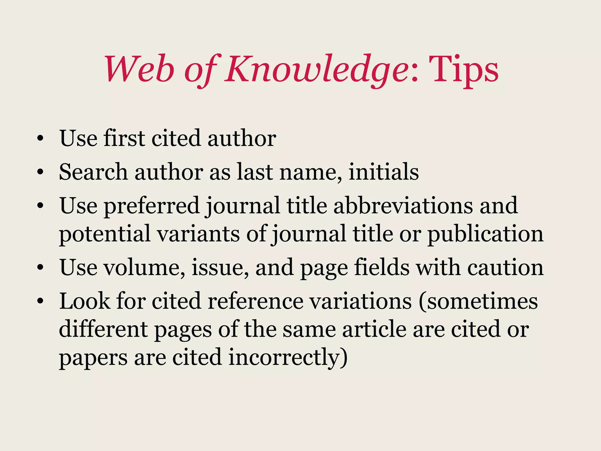 Web of Knowledge: Tips
• Use first cited author
• Search author as last name, initials
• Use preferred journal title abbreviations and
potential variants of journal title or publication
• Use volume, issue, and page fields with caution
• Look for cited reference variations (sometimes
different pages of the same article are cited or
papers are cited incorrectly)
 