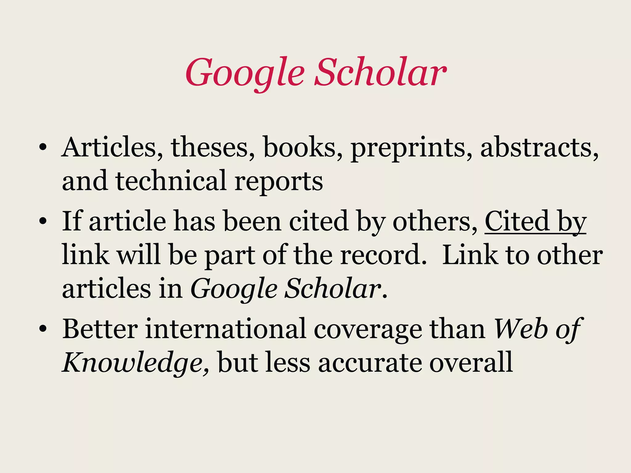 Google Scholar
• Articles, theses, books, preprints, abstracts,
and technical reports
• If article has been cited by others, Cited by
link will be part of the record. Link to other
articles in Google Scholar.
• Better international coverage than Web of
Knowledge, but less accurate overall
 