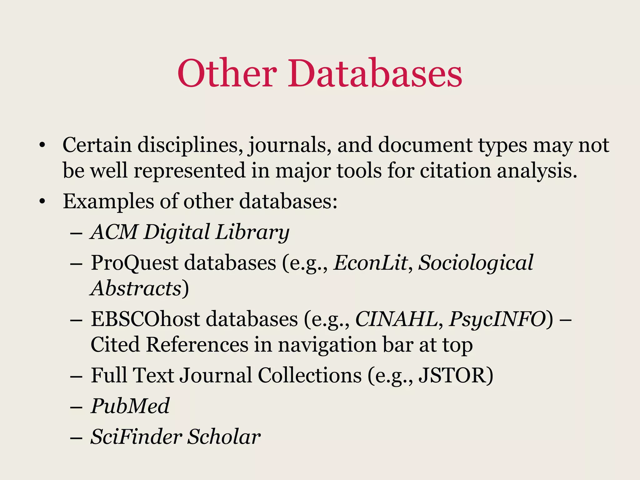 Other Databases
• Certain disciplines, journals, and document types may not
be well represented in major tools for citation analysis.
• Examples of other databases:
– ACM Digital Library
– ProQuest databases (e.g., EconLit, Sociological
Abstracts)
– EBSCOhost databases (e.g., CINAHL, PsycINFO) –
Cited References in navigation bar at top
– Full Text Journal Collections (e.g., JSTOR)
– PubMed
– SciFinder Scholar
 