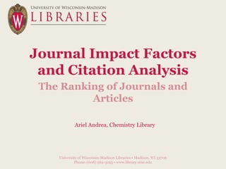 Journal Impact Factors
and Citation Analysis
The Ranking of Journals and
Articles
University of Wisconsin-Madison Libraries • Madison, WI 53706
Phone: (608) 262-3193 • www.library.wisc.edu
Ariel Andrea, Chemistry Library
 