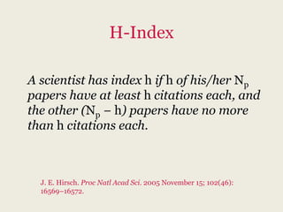 H-Index

A scientist has index h if h of his/her Np
papers have at least h citations each, and
the other (Np − h) papers have no more
than h citations each.



  J. E. Hirsch. Proc Natl Acad Sci. 2005 November 15; 102(46):
  16569–16572.
 