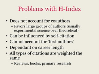 Problems with H-Index
• Does not account for coauthors
    – Favors large groups of authors (usually
      experimental science over theoretical)
•   Can be influenced by self-citation
•   Cannot account for „first authors‟
•   Dependant on career length
•   All types of citations are weighted the
    same
    – Reviews, books, primary research
 