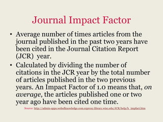 Journal Impact Factor
• Average number of times articles from the
  journal published in the past two years have
  been cited in the Journal Citation Report
  (JCR) year.
• Calculated by dividing the number of
  citations in the JCR year by the total number
  of articles published in the two previous
  years. An Impact Factor of 1.0 means that, on
  average, the articles published one or two
  year ago have been cited one time.
    Source: http://admin-apps.webofknowledge.com.ezproxy.library.wisc.edu/JCR/help/h_impfact.htm
 