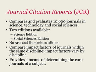 Journal Citation Reports (JCR)
• Compares and evaluates 10,600 journals in
  science, technology and social sciences.
• Two editions available:
  – Science Edition
  – Social Sciences Edition
• No Arts and Humanities edition
• Compare impact factors of journals within
  the same discipline; impact factors vary by
  discipline.
• Provides a means of determining the core
  journals of a subject.
 
