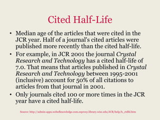Cited Half-Life
• Median age of the articles that were cited in the
  JCR year. Half of a journal's cited articles were
  published more recently than the cited half-life.
• For example, in JCR 2001 the journal Crystal
  Research and Technology has a cited half-life of
  7.0. That means that articles published in Crystal
  Research and Technology between 1995-2001
  (inclusive) account for 50% of all citations to
  articles from that journal in 2001.
• Only journals cited 100 or more times in the JCR
  year have a cited half-life.
   Source: http://admin-apps.webofknowledge.com.ezproxy.library.wisc.edu/JCR/help/h_ctdhl.htm
 