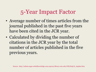 5-Year Impact Factor
• Average number of times articles from the
  journal published in the past five years
  have been cited in the JCR year.
• Calculated by dividing the number of
  citations in the JCR year by the total
  number of articles published in the five
  previous years.


   Source: http://admin-apps.webofknowledge.com.ezproxy.library.wisc.edu/JCR/help/h_impfact.htm
 