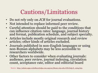 Cautions/Limitations
• Do not rely only on JCR for journal evaluations.
• Not intended to replace informed peer review.
• Careful attention should be paid to the conditions that
  can influence citation rates: language, journal history
  and format, publication schedule, and subject specialty.
• Articles include mostly original research and review
  articles; other kinds of articles excluded.
• Journals published in non-English languages or using
  non-Roman alphabets may be less accessible to
  researchers worldwide.
• Other factors to consider when evaluating journals:
  audience, peer review, journal indexing, circulation
  count, acceptance rate, editor and editorial board
   Source: http://admin-apps.webofknowledge.com.ezproxy.library.wisc.edu/JCR/help/h_using.htm
 