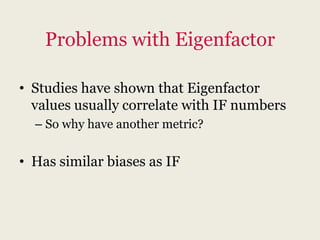 Problems with Eigenfactor

• Studies have shown that Eigenfactor
  values usually correlate with IF numbers
  – So why have another metric?


• Has similar biases as IF
 