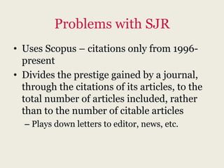 Problems with SJR
• Uses Scopus – citations only from 1996-
  present
• Divides the prestige gained by a journal,
  through the citations of its articles, to the
  total number of articles included, rather
  than to the number of citable articles
  – Plays down letters to editor, news, etc.
 