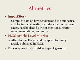 Altmetrics
• ImpactStory
  – Compiles data on how scholars and the public use
    articles in social media; includes citation manager
    saves, Facebook and Twitter mentions, F1000
    recommendations, and more
• PLOS Article-Level Metrics
  – Altmetrics collected and compiled for every
    article published in PLOS
• This is a very new field – expect growth!
 