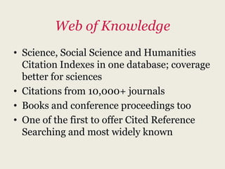 Web of Knowledge
• Science, Social Science and Humanities
  Citation Indexes in one database; coverage
  better for sciences
• Citations from 10,000+ journals
• Books and conference proceedings too
• One of the first to offer Cited Reference
  Searching and most widely known
 