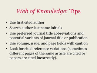 Web of Knowledge: Tips
• Use first cited author
• Search author last name initials
• Use preferred journal title abbreviations and
  potential variants of journal title or publication
• Use volume, issue, and page fields with caution
• Look for cited reference variations (sometimes
  different pages of the same article are cited or
  papers are cited incorrectly).
 