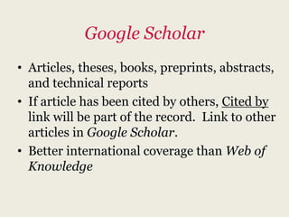 Google Scholar
• Articles, theses, books, preprints, abstracts,
  and technical reports
• If article has been cited by others, Cited by
  link will be part of the record. Link to other
  articles in Google Scholar.
• Better international coverage than Web of
  Knowledge
 
