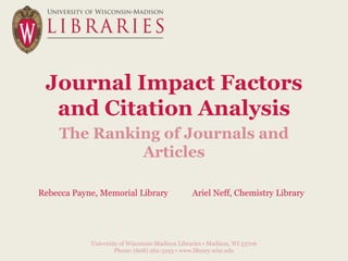 Journal Impact Factors
  and Citation Analysis
    The Ranking of Journals and
             Articles

Rebecca Payne, Memorial Library                  Ariel Neff, Chemistry Library




            University of Wisconsin-Madison Libraries • Madison, WI 53706
                     Phone: (608) 262-3193 • www.library.wisc.edu
 