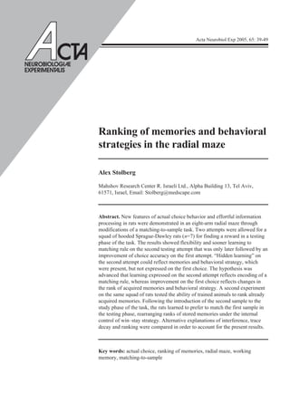 Acta Neurobiol Exp 2005, 65: 39-49
Ranking of memories and behavioral
strategies in the radial maze
Alex Stolberg
Mahshov Research Center R. Israeli Ltd., Alpha Building 13, Tel Aviv,
61571, Israel, Email: Stolberg@medscape.com
Abstract. New features of actual choice behavior and effortful information
processing in rats were demonstrated in an eight-arm radial maze through
modifications of a matching-to-sample task. Two attempts were allowed for a
squad of hooded Sprague-Dawley rats (n=7) for finding a reward in a testing
phase of the task. The results showed flexibility and sooner learning to
matching rule on the second testing attempt that was only later followed by an
improvement of choice accuracy on the first attempt. “Hidden learning” on
the second attempt could reflect memories and behavioral strategy, which
were present, but not expressed on the first choice. The hypothesis was
advanced that learning expressed on the second attempt reflects encoding of a
matching rule, whereas improvement on the first choice reflects changes in
the rank of acquired memories and behavioral strategy. A second experiment
on the same squad of rats tested the ability of trained animals to rank already
acquired memories. Following the introduction of the second sample to the
study phase of the task, the rats learned to prefer to match the first sample in
the testing phase, rearranging ranks of stored memories under the internal
control of win–stay strategy. Alternative explanations of interference, trace
decay and ranking were compared in order to account for the present results.
Key words: actual choice, ranking of memories, radial maze, working
memory, matching-to-sample
NEU OBIOLOGI E
EXPE IMENT LIS
 