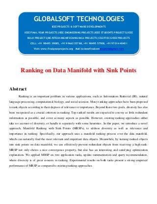 Ranking on Data Manifold with Sink Points
Abstract
Ranking is an important problem in various applications, such as Information Retrieval (IR), natural
language processing, computational biology, and social sciences. Many ranking approaches have been proposed
to rank objects according to their degrees of relevance or importance. Beyond these two goals, diversity has also
been recognized as a crucial criterion in ranking. Top ranked results are expected to convey as little redundant
information as possible, and cover as many aspects as possible. However, existing ranking approaches either
take no account of diversity, or handle it separately with some heuristics. In this paper, we introduce a novel
approach, Manifold Ranking with Sink Points (MRSPs), to address diversity as well as relevance and
importance in ranking. Specifically, our approach uses a manifold ranking process over the data manifold,
which can naturally find the most relevant and important data objects. Meanwhile, by turning ranked objects
into sink points on data manifold, we can effectively prevent redundant objects from receiving a high rank.
MRSP not only shows a nice convergence property, but also has an interesting and satisfying optimization
explanation. We applied MRSP on two application tasks, update summarization and query recommendation,
where diversity is of great concern in ranking. Experimental results on both tasks present a strong empirical
performance of MRSP as compared to existing ranking approaches.
GLOBALSOFT TECHNOLOGIES
IEEE PROJECTS & SOFTWARE DEVELOPMENTS
IEEE FINAL YEAR PROJECTS|IEEE ENGINEERING PROJECTS|IEEE STUDENTS PROJECTS|IEEE
BULK PROJECTS|BE/BTECH/ME/MTECH/MS/MCA PROJECTS|CSE/IT/ECE/EEE PROJECTS
CELL: +91 98495 39085, +91 99662 35788, +91 98495 57908, +91 97014 40401
Visit: www.finalyearprojects.org Mail to:ieeefinalsemprojects@gmail.com
 