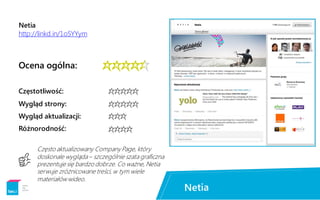 Netia
http://linkd.in/1oSYYym
Ocena ogólna:


***
****
Częstotliwość:
Wygląd strony:
Wygląd aktualizacji:
Różnorodność:
Często aktualizowany Company Page, który
doskonale wygląda– szczególnie szata graficzna
prezentuje się bardzo dobrze. Co ważne, Netia
serwuje zróżnicowane treści, w tym wiele
materiałów wideo.
****
I
 