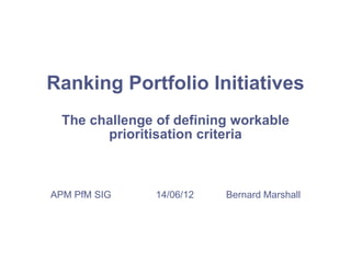 Ranking Portfolio Initiatives
The challenge of defining workable
prioritisation criteria
APM PfM SIG 14/06/12 Bernard Marshall
 
