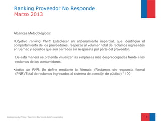 Ranking Proveedor No Responde
Marzo 2013


Alcances Metodológicos:

•Objetivo ranking PNR: Establecer un ordenamiento imparcial, que identifique el
comportamiento de los proveedores, respecto al volumen total de reclamos ingresados
en Sernac y aquellos que son cerrados sin respuesta por parte del proveedor.

De esta manera se pretende visualizar las empresas más despreocupadas frente a los
reclamos de los consumidores.

• Índice de PNR: Se define mediante la fórmula: (Reclamos sin respuesta formal
  (PNR)/Total de reclamos ingresados al sistema de atención de público) * 100




                                                                                      3
 