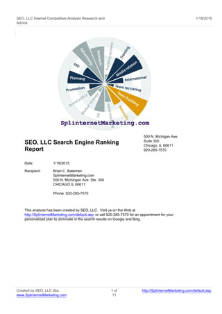 SEO, LLC Internet Competitive Analysis Research and
Advice
1/19/2015
SEO, LLC Search Engine Ranking
Report
500 N. Michigan Ave.
Suite 300
Chicago, IL 60611
920-285-7570
Date: 1/19/2015
Recipient: Brian C. Bateman
SplinternetMarketing.com
500 N. Michicgan Ave. Ste. 300
CHICAGO IL 60611
Phone: 920-285-7570
This analysis has been created by SEO, LLC. Visit us on the Web at
http://SplinternetMarketing.com/default.asp or call 920-285-7570 for an appointment for your
personalized plan to dominate in the search results on Google and Bing.
Created by SEO, LLC dba
www.SplinternetMarketing.com
1 of
11
http://SplinternetMarketing.com/default.asp
 