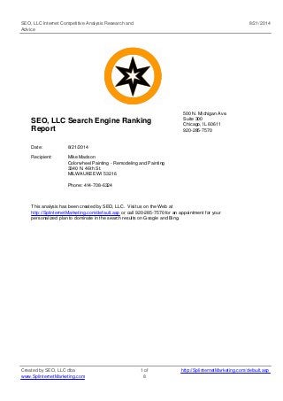SEO, LLC Internet Competitive Analysis Research and 
Advice 
8/21/2014 
SEO, LLC Search Engine Ranking 
Report 
500 N. Michigan Ave. 
Suite 300 
Chicago, IL 60611 
920-285-7570 
Date: 8/21/2014 
Recipient: Mike Madson 
Colorwheel Painting - Remodeling and Painting 
3340 N. 46th St. 
MILWAUKEE WI 53216 
Phone: 414-708-6324 
This analysis has been created by SEO, LLC. Visit us on the Web at 
http://SplinternetMarketing.com/default.asp or call 920-285-7570 for an appointment for your 
personalized plan to dominate in the search results on Google and Bing. 
Created by SEO, LLC dba 
www.SplinternetMarketing.com 
1 of 
8 
http://SplinternetMarketing.com/default.asp 
 