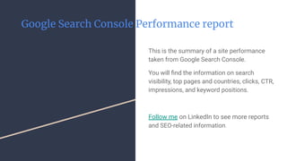 Google Search Console Performance report
This is the summary of a site performance
taken from Google Search Console.
You will ﬁnd the information on search
visibility, top pages and countries, clicks, CTR,
impressions, and keyword positions.
Follow me on LinkedIn to see more reports
and SEO-related information.
 