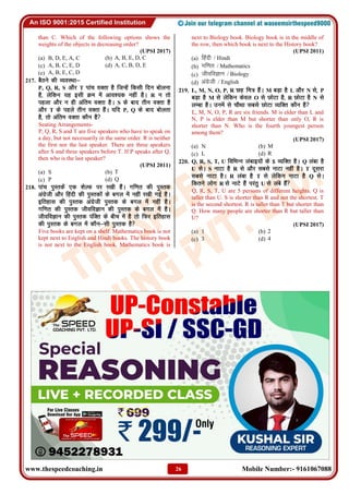 www.thespeedcoaching.in Mobile Number:- 9161067088
26
than C. Which of the following options shows the
weights of the objects in decreasing order?
(UPSI 2017)
(a) B, D, E, A, C (b) A, B, E, D, C
(c) A, B, C, E, D (d) A, C, B, D, E
(e) A, B, E, C, D
217. cSBus dh O;oLFkk&
P, Q, R, S vkSj T ikap oDrk gS ftUgsa fdlh fnu cksyuk
gS] ysfdu ;g blh Øe esa vko';d ugha gSA R u rks
igyk vkSj u gh vafre oDrk gSA S ds ckn rhu oDrk gS
vkSj T ds igys rhu oDrk gSaA ;fn P, Q ds ckn cksyrk
gS] rks vafre oDrk dkSu gS
Seating Arrangements-
P, Q, R, S and T are five speakers who have to speak on
a day, but not necessarily in the same order. R is neither
the first nor the last speaker. There are three speakers
after S and three speakers before T. If P speaks after Q,
then who is the last speaker?
(UPSI 2011)
(a) S (b) T
(c) P (d) Q
218. ikap iqLrdsa ,d 'ksYQ ij j[kh gSaA xf.kr dh iqLrd
vaxzsth vkSj fganh dh iqLrdksa ds cxy esa ugha j[kh xbZ gSA
bfrgkl dh iqLrd vaxzsth iqLrd ds cxy esa ugha gSA
xf.kr dh iqLrd thofoKku dh iqLrd ds cxy esa gSA
thofoKku dh iqLrd iafDr ds chp esa gS rks fQj bfrgkl
dh iqLrd ds cxy esa dkSu&lh iqLrd gS
Five books are kept on a shelf. Mathematics book is not
kept next to English and Hindi books. The history book
is not next to the English book. Mathematics book is
next to Biology book. Biology book is in the middle of
the row, then which book is next to the History book?
(UPSI 2011)
(a) fganh / Hindi
(b) xf.kr / Mathematics
(c) thofoKku / Biology
(d) vaxszth / English
219. L, M, N, O, P, R Ng fe= gSaA M cM+k gS L vkSj N ls] P
cM+k gS M ls ysfdu dsoy O ls NksVk gS] R NksVk gS N ls
yEck gSA muesa ls pkSFkk lcls NksVk O;fDr dkSu gS
L, M, N, O, P, R are six friends. M is elder than L and
N, P is elder than M but shorter than only O, R is
shorter than N. Who is the fourth youngest person
among them?
(UPSI 2017)
(a) N (b) M
(c) L (d) R
220. Q, R, S, T, U fofHkUUk yackb;ksa ds 5 O;fDr gSA Q yack gS
U lsA S ukVk gS R ls vkSj lcls ukVk ugha gSA T nwljk
lcls ukVk gSA R yack gS T ls ysfdu ukVk gS Q lsA
fdrus yksx R ls ukVs gSa ijarq U ls yacs gSa
Q, R, S, T, U are 5 persons of different heights. Q is
taller than U. S is shorter than R and not the shortest. T
is the second shortest. R is taller than T but shorter than
Q. How many people are shorter than R but taller than
U?
(UPSI 2017)
(a) 1 (b) 2
(c) 3 (d) 4
 