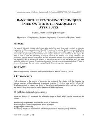 International Journal of Software Engineering & Applications (IJSEA), Vol.5, No.1, January 2014

RANKINGTHEREFACTORING TECHNIQUES
BASED ON THE INTERNAL QUALITY
ATTRIBUTES
Sultan Alshehri and Luigi Benedicenti
Department of Engineering, Software Engineering, University of Regina, Canada

ABSTRACT
The analytic hierarchy process (AHP) has been applied in many fields and especially to complex
engineering problems and applications. The AHP is capable of structuring decision problems and finding
mathematically determined judgments built on knowledge and experience. This suggests that AHP should
prove useful in agile software development where complex decisions occur routinely. In this paper, the
AHP is used to rank the refactoring techniques based on the internal code quality attributes. XP
encourages applying the refactoring where the code smells bad. However, refactoring may consume more
time and efforts.So, to maximize the benefits of the refactoring in less time and effort, AHP has been
applied to achieve this purpose. It was found that ranking the refactoring techniques helped the XP team to
focus on the technique that improve the code and the XP development process in general.

KEYWORDS
Extreme programming, Refactoring; Refactproing techqinces; Analytic Hierarchy Process.

1. INTRODUCTION
Code refactoring is the process of improving the design of the existing code by changing its
internal structure without changing its external behavior [1]. It is a core activity of the XP
development cycle to improve the design of the software and reduce the effort and cost of coding
and testing. Most of the current studies focus on the following issues:

1.1 Guidelines in the refactoring process
Mens and Tourwe [2] explained the refactoring steps in detail, which can be summarized as
follows:





Identifying the part of the software that should be refactored.
Deciding which refactoring methods should be applied
Applying the refactoring
Assessing the effects of the applied refactoring methods on the code quality attributes.

DOI : 10.5121/ijsea.2014.5102

9

 