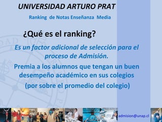UNIVERSIDAD ARTURO PRAT
     Ranking de Notas Enseñanza Media


   ¿Qué es el ranking?
Es un factor adicional de selección para el
           proceso de Admisión.
Premia a los alumnos que tengan un buen
  desempeño académico en sus colegios
    (por sobre el promedio del colegio)



                                        admision@unap.cl
 
