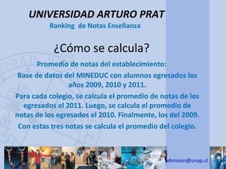UNIVERSIDAD ARTURO PRAT
          Ranking de Notas Enseñanza


           ¿Cómo se calcula?
       Promedio de notas del establecimiento:
 Base de datos del MINEDUC con alumnos egresados los
                 años 2009, 2010 y 2011.
Para cada colegio, se calcula el promedio de notas de los
  egresados el 2011. Luego, se calcula el promedio de
notas de los egresados el 2010. Finalmente, los del 2009.
 Con estas tres notas se calcula el promedio del colegio.



                                              admision@unap.cl
 