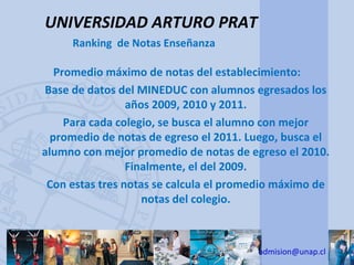 UNIVERSIDAD ARTURO PRAT
     Ranking de Notas Enseñanza

   Promedio máximo de notas del establecimiento:
Base de datos del MINEDUC con alumnos egresados los
                 años 2009, 2010 y 2011.
     Para cada colegio, se busca el alumno con mejor
  promedio de notas de egreso el 2011. Luego, busca el
alumno con mejor promedio de notas de egreso el 2010.
                 Finalmente, el del 2009.
 Con estas tres notas se calcula el promedio máximo de
                    notas del colegio.



                                        admision@unap.cl
 